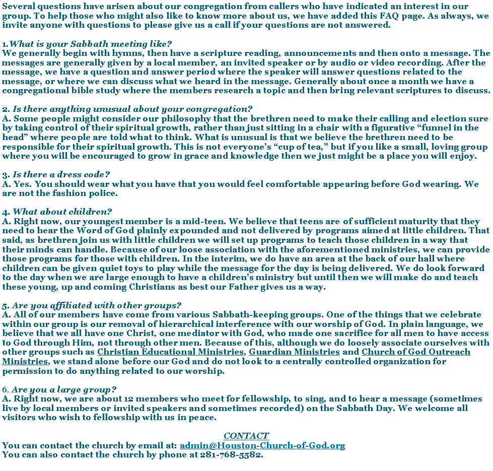 Text Box: Several questions have arisen about our congregation from callers who have indicated an interest in our group. To help those who might also like to know more about us, we have added this FAQ page. As always, we invite anyone with questions to please give us a call if your questions are not answered.What is your Sabbath meeting like?
We generally begin with hymns, then have a scripture reading, announcements and then onto a message. The messages are generally given by a local member, an invited speaker or by audio or video recording. After the message, we have a question and answer period where the speaker will answer questions related to the message, or where we can discuss what we heard in the message. Generally about once a month we have a congregational bible study where the members research a topic and then bring relevant scriptures to discuss. 2. Is there anything unusual about your congregation?
A. Some people might consider our philosophy that the brethren need to make their calling and election sure by taking control of their spiritual growth, rather than just sitting in a chair with a figurative funnel in the head where people are told what to think. What is unusual is that we believe the brethren need to be responsible for their spiritual growth. This is not everyones cup of tea, but if you like a small, loving group where you will be encouraged to grow in grace and knowledge then we just might be a place you will enjoy. 3. Is there a dress code?
A. Yes. You should wear what you have that you would feel comfortable appearing before God wearing. We are not the fashion police.4. What about children?
A. Right now, our youngest member is a mid-teen. We believe that teens are of sufficient maturity that they need to hear the Word of God plainly expounded and not delivered by programs aimed at little children. That said, as brethren join us with little children we will set up programs to teach those children in a way that their minds can handle. Because of our loose association with the aforementioned ministries, we can provide those programs for those with children. In the interim, we do have an area at the back of our hall where children can be given quiet toys to play while the message for the day is being delivered. We do look forward to the day when we are large enough to have a children's ministry but until then we will make do and teach these young, up and coming Christians as best our Father gives us a way.5. Are you affiliated with other groups?
A. All of our members have come from various Sabbath-keeping groups. One of the things that we celebrate within our group is our removal of hierarchical interference with our worship of God. In plain language, we believe that we all have one Christ, one mediator with God, who made one sacrifice for all men to have access to God through Him, not through other men. Because of this, although we do loosely associate ourselves with other groups such as Christian Educational Ministries, Guardian Ministries and Church of God Outreach Ministries, we stand alone before our God and do not look to a centrally controlled organization for permission to do anything related to our worship.6. Are you a large group?
A. Right now, we are about 12 members who meet for fellowship, to sing, and to hear a message (sometimes live by local members or invited speakers and sometimes recorded) on the Sabbath Day. We welcome all visitors who wish to fellowship with us in peace.CONTACTYou can contact the church by email at: admin@Houston-Church-of-God.orgYou can also contact the church by phone at 281-768-5582.